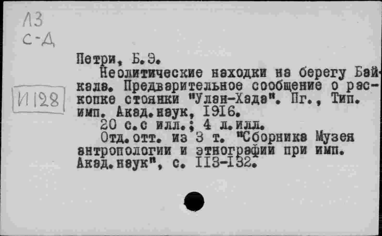 ﻿лз
с-А
mg
Петри, Б.Э.
Неолитические неходки на берегу Бей кала» Предварительное сообщение о раскопке стоянки "Улан-Хеде", Пг., Тип. имп. Акад, неук, 1916.
20 с. с илл. • 4 л. илл.
Отд. отт. из 3 т. "Сборника Музея антропологии и этнографии при имп. Акед.наук", с. II3-I32.